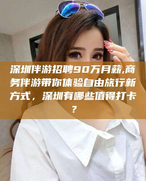 三亚深圳伴游招聘90万月薪,商务伴游带你体验自由旅行新方式，深圳有哪些值得打卡？