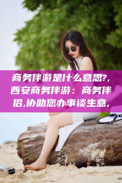 三亚商务伴游是什么意思?,西安商务伴游：商务伴侣,协助您办事谈生意,
