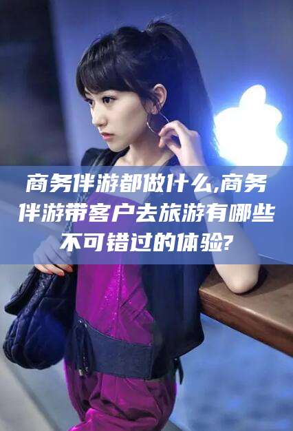 三亚商务伴游都做什么,商务伴游带客户去旅游有哪些不可错过的体验?