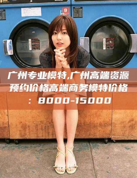 三亚广州专业模特,广州高端资源预约价格高端商务模特价格：8000-15000