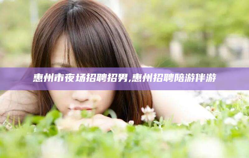 三亚惠州市夜场招聘招男,惠州招聘陪游伴游