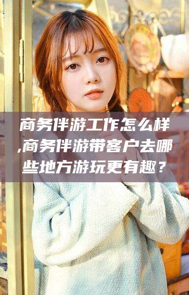 三亚商务伴游工作怎么样,商务伴游带客户去哪些地方游玩更有趣？