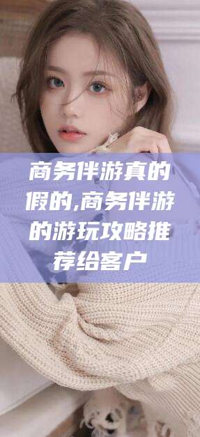 三亚商务伴游真的假的,商务伴游的游玩攻略推荐给客户