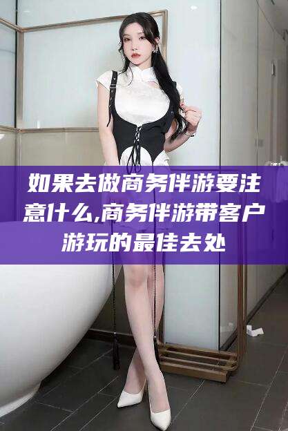 三亚如果去做商务伴游要注意什么,商务伴游带客户游玩的最佳去处