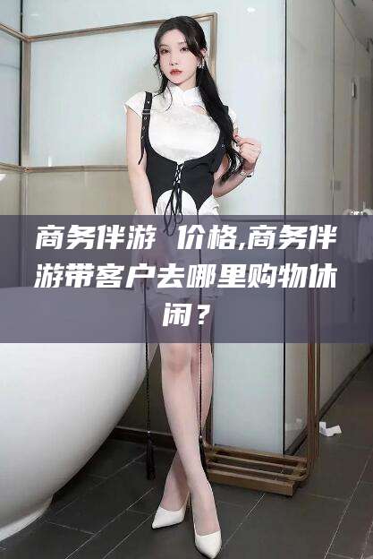 三亚商务伴游 价格,商务伴游带客户去哪里购物休闲？