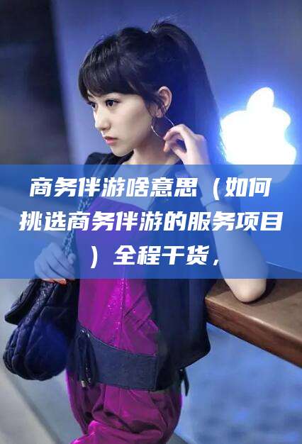 三亚商务伴游啥意思（如何挑选商务伴游的服务项目）全程干货，