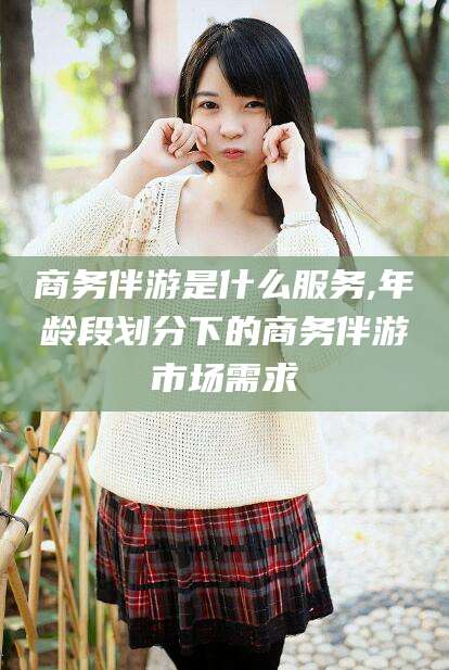 三亚商务伴游是什么服务,年龄段划分下的商务伴游市场需求