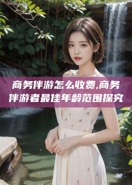 三亚商务伴游怎么收费,商务伴游者最佳年龄范围探究
