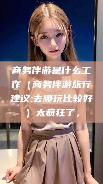 三亚商务伴游是什么工作（商务伴游旅行建议:去哪玩比较好）太疯狂了，