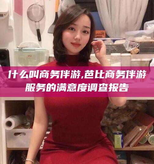 三亚什么叫商务伴游,芭比商务伴游服务的满意度调查报告