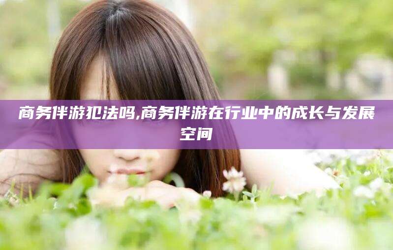 三亚商务伴游犯法吗,商务伴游在行业中的成长与发展空间