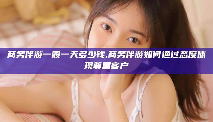 三亚商务伴游一般一天多少钱,商务伴游如何通过态度体现尊重客户